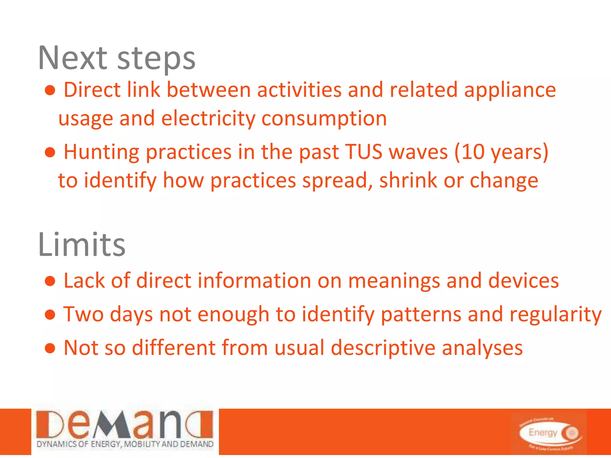 Next steps 
● Direct link between activities and related appliance 
usage and electricity consumption 
● Hunting practices in the past TUS waves (10 years) 
to identify how practices spread, shrink or change 
Limits 
● Lack of direct information on meanings and devices 
● Two days not enough to identify patterns and regularity 
● Not so different from usual descriptive analyses 
 