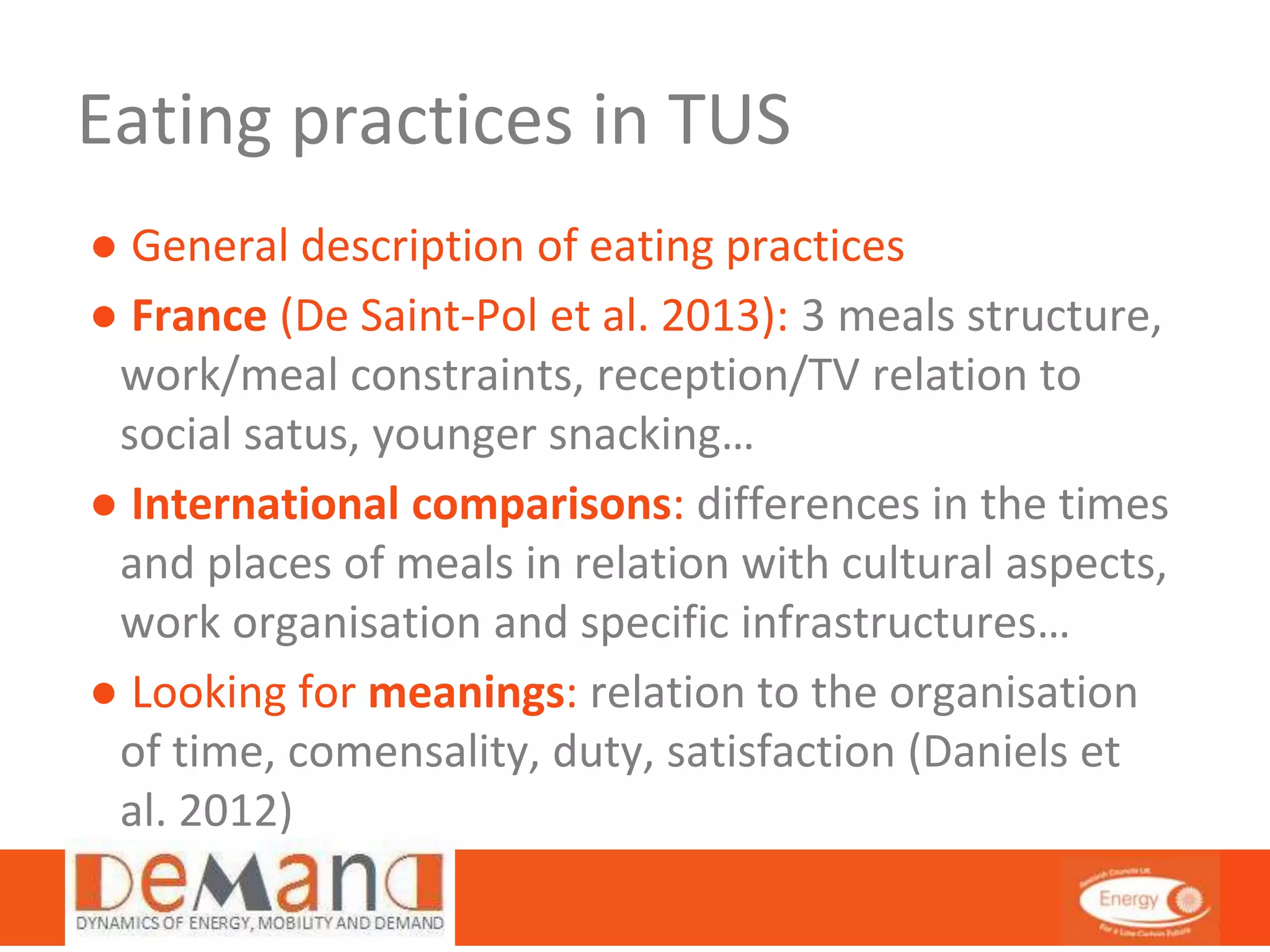 Eating practices in TUS 
● General description of eating practices 
● France (De Saint-Pol et al. 2013): 3 meals structure, 
work/meal constraints, reception/TV relation to 
social satus, younger snacking… 
● International comparisons: differences in the times 
and places of meals in relation with cultural aspects, 
work organisation and specific infrastructures… 
● Looking for meanings: relation to the organisation 
of time, comensality, duty, satisfaction (Daniels et 
al. 2012) 
 
