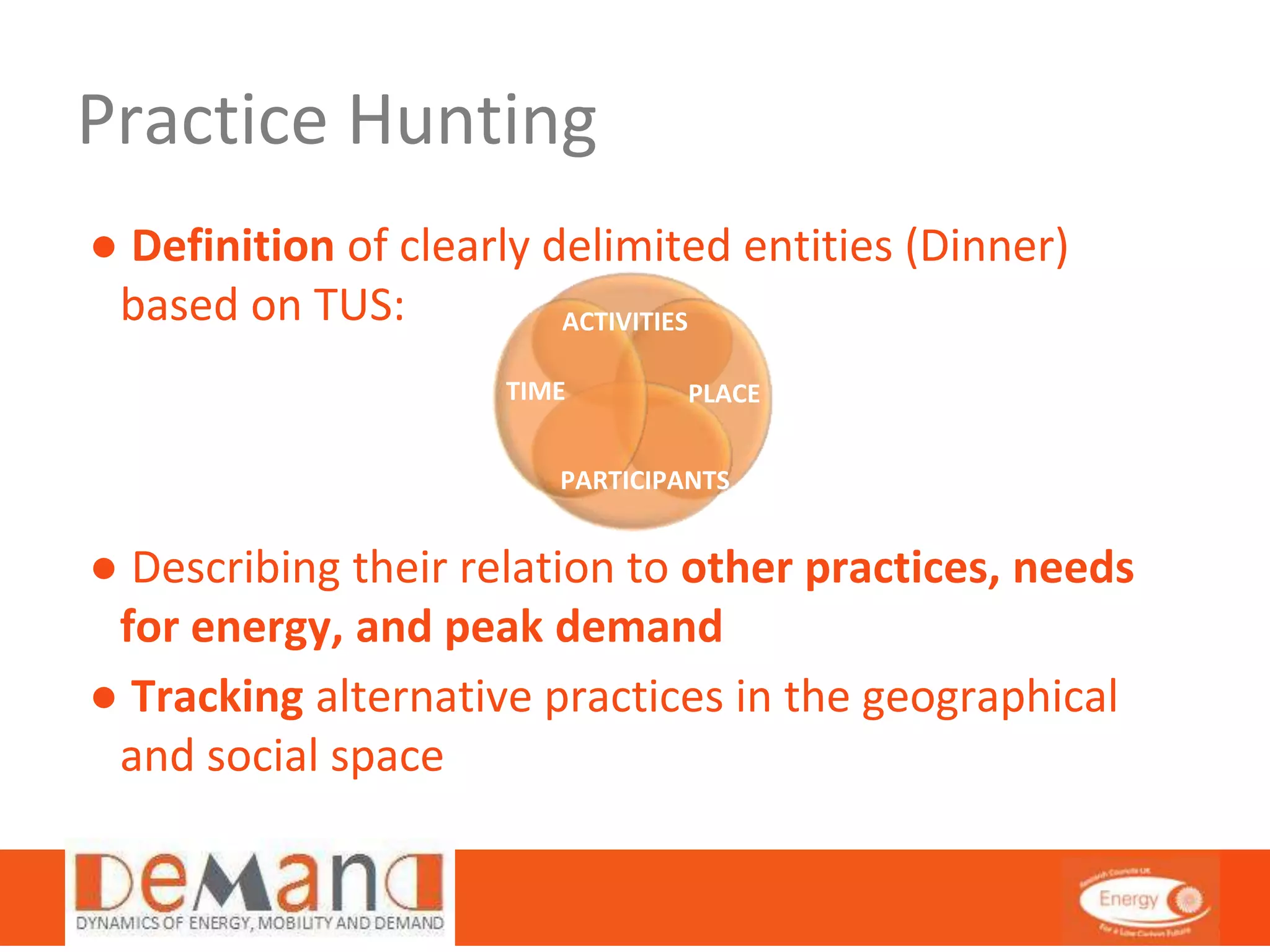 Practice Hunting 
● Definition of clearly delimited entities (Dinner) 
based on TUS: 
ACTIVITIES 
TIME PLACE 
PARTICIPANTS 
● Describing their relation to other practices, needs 
for energy, and peak demand 
● Tracking alternative practices in the geographical 
and social space 
 