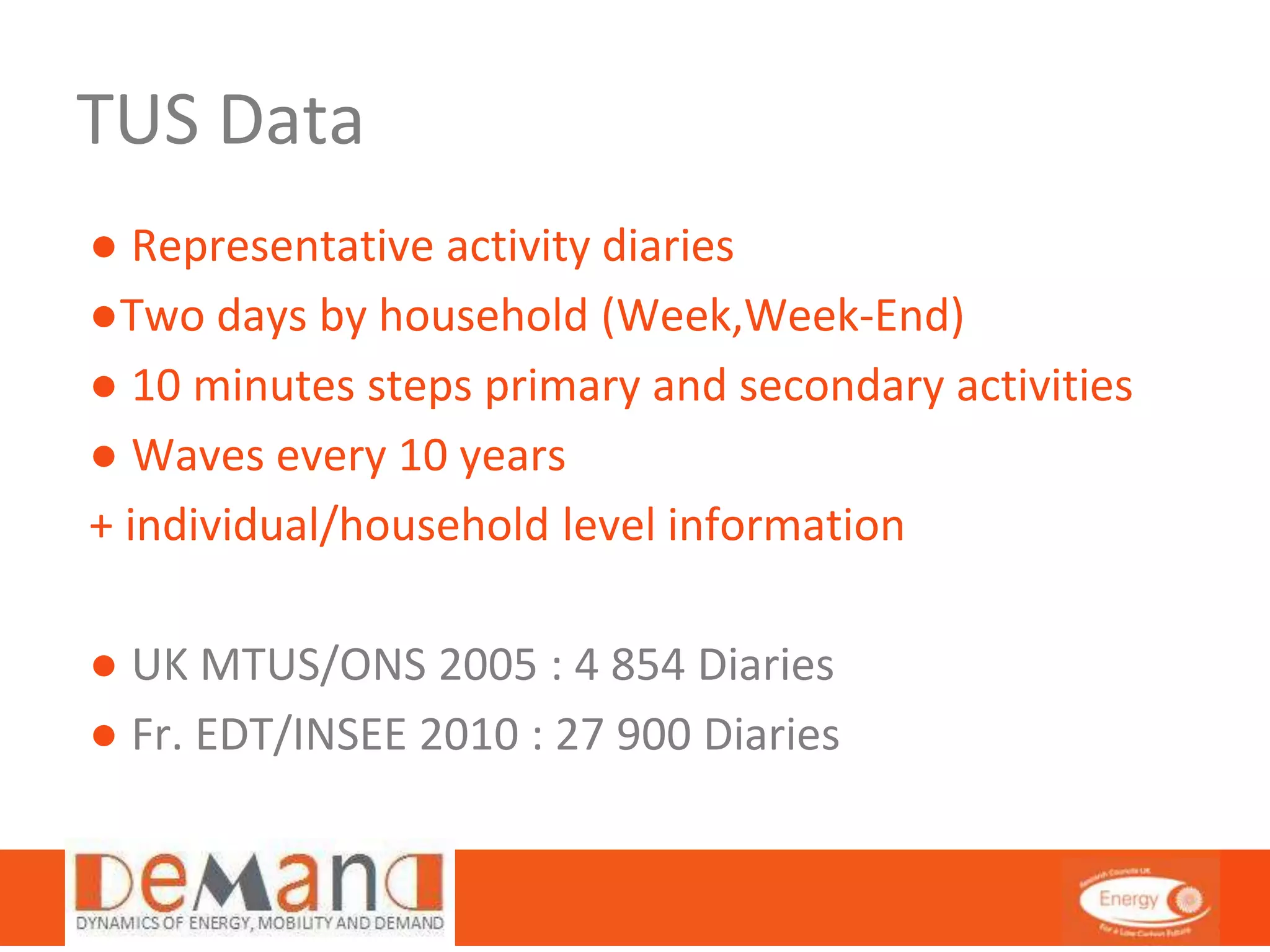 TUS Data 
● Representative activity diaries 
●Two days by household (Week,Week-End) 
● 10 minutes steps primary and secondary activities 
● Waves every 10 years 
+ individual/household level information 
● UK MTUS/ONS 2005 : 4 854 Diaries 
● Fr. EDT/INSEE 2010 : 27 900 Diaries 
 