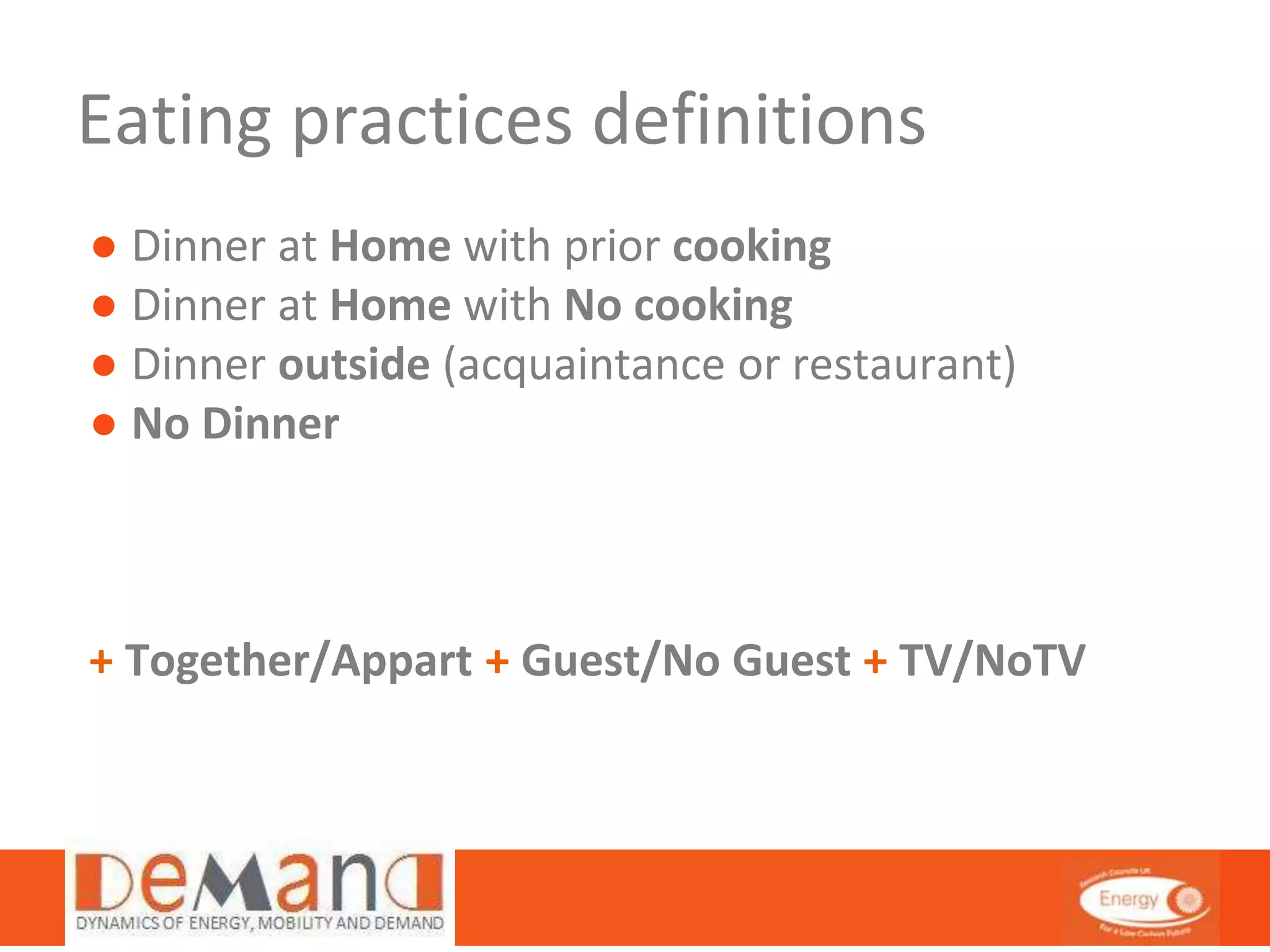 Eating practices definitions 
● Dinner at Home with prior cooking 
● Dinner at Home with No cooking 
● Dinner outside (acquaintance or restaurant) 
● No Dinner 
+ Together/Appart + Guest/No Guest + TV/NoTV 
 