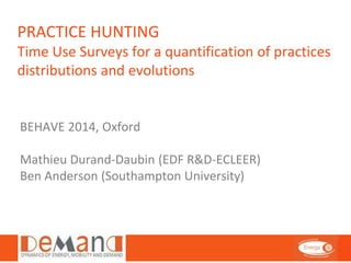 PRACTICE HUNTING 
Time Use Surveys for a quantification of practices 
distributions and evolutions 
BEHAVE 2014, Oxford 
Mathieu Durand-Daubin (EDF R&D-ECLEER) 
Ben Anderson (Southampton University) 
 