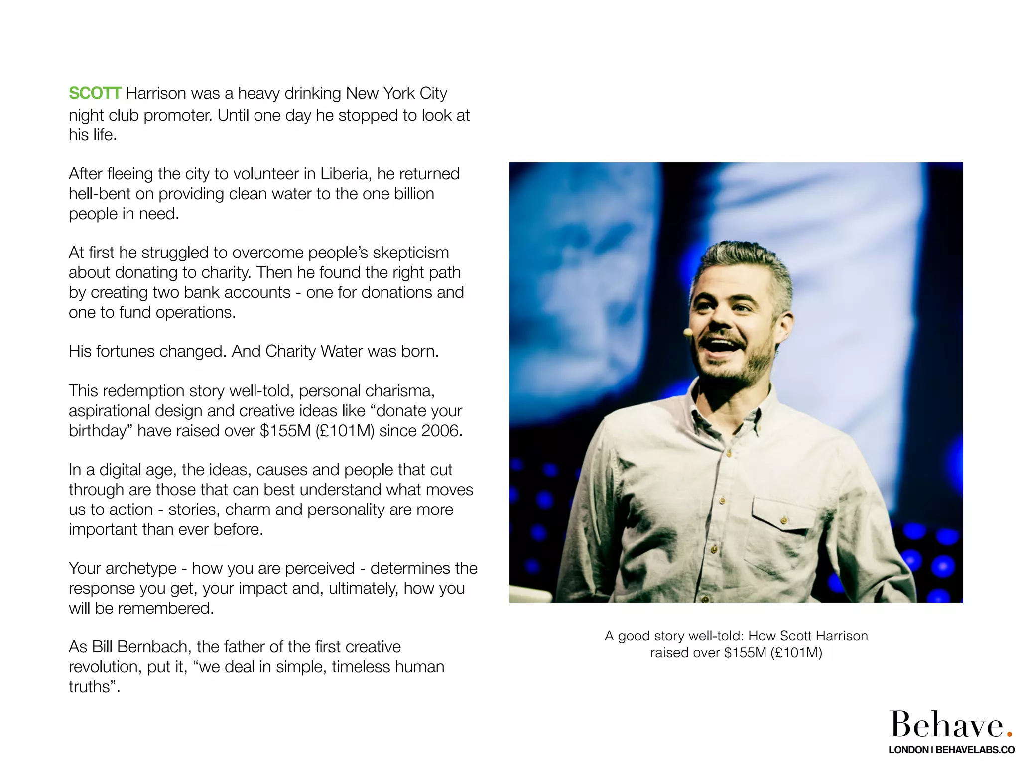 SCOTT Harrison was a heavy drinking New York City
night club promoter. Until one day he stopped to look at
his life.
After ﬂeeing the city to volunteer in Liberia, he returned
hell-bent on providing clean water to the one billion
people in need.
At ﬁrst he struggled to overcome people’s skepticism
about donating to charity. Then he found the right path
by creating two bank accounts - one for donations and
one to fund operations.
His fortunes changed. And Charity Water was born.
This redemption story well-told, personal charisma,
aspirational design and creative ideas like “donate your
birthday” have raised over $155M (£101M) since 2006.
In a digital age, the ideas, causes and people that cut
through are those that can best understand what moves
us to action - stories, charm and personality are more
important than ever before.
Your archetype - how you are perceived - determines the
response you get, your impact and, ultimately, how you
will be remembered.
As Bill Bernbach, the father of the ﬁrst creative
revolution, put it, “we deal in simple, timeless human
truths”.
A good story well-told: How Scott Harrison
raised over $155M (£101M)
Behave.LONDON | BEHAVELABS.CO
 