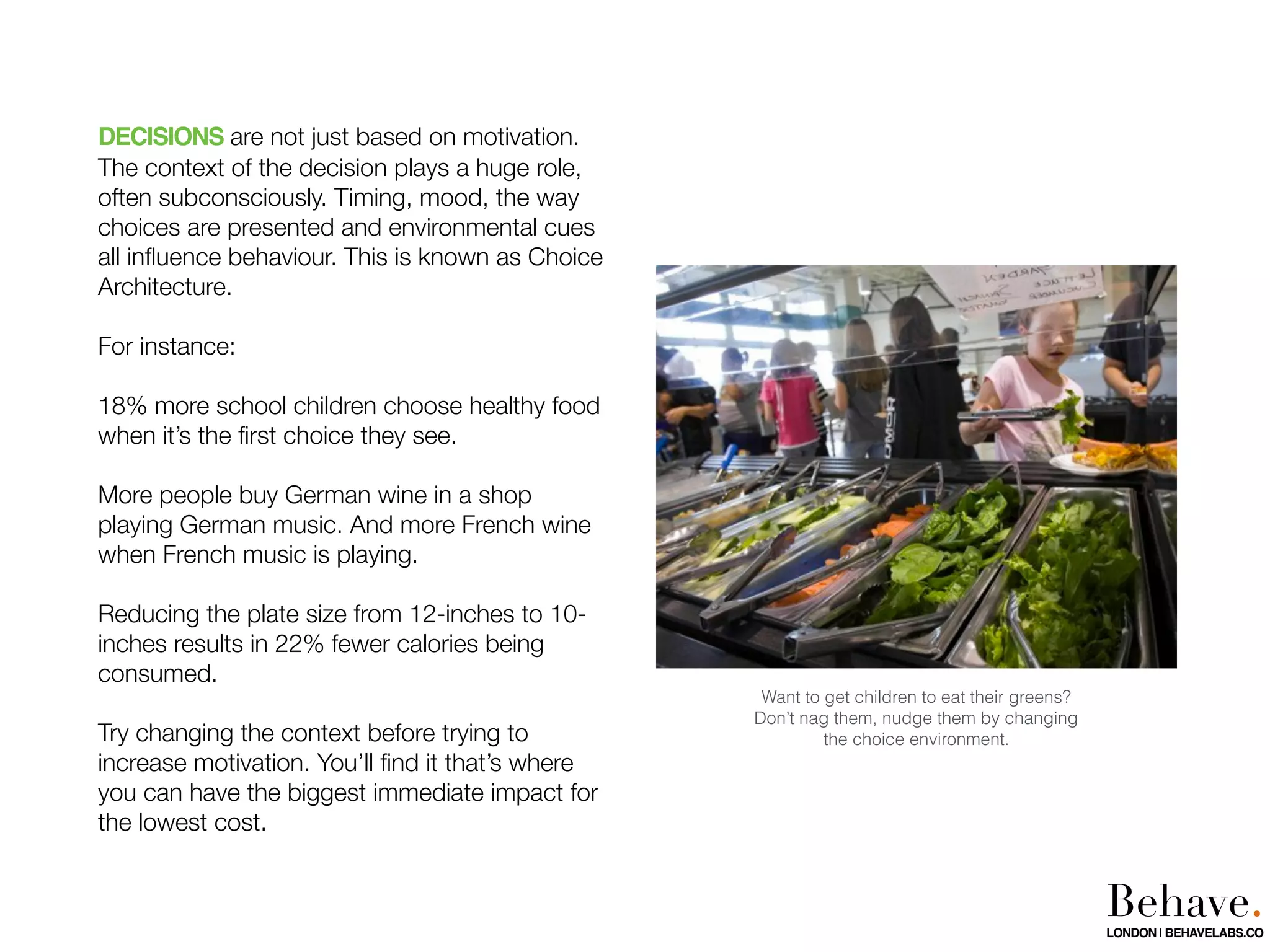 DECISIONS are not just based on motivation.
The context of the decision plays a huge role,
often subconsciously. Timing, mood, the way
choices are presented and environmental cues
all inﬂuence behaviour. This is known as Choice
Architecture.
For instance:
18% more school children choose healthy food
when it’s the ﬁrst choice they see.
More people buy German wine in a shop
playing German music. And more French wine
when French music is playing.
Reducing the plate size from 12-inches to 10-
inches results in 22% fewer calories being
consumed.
Try changing the context before trying to
increase motivation. You’ll ﬁnd it that’s where
you can have the biggest immediate impact for
the lowest cost.
Want to get children to eat their greens?
Don’t nag them, nudge them by changing
the choice environment.
Behave.LONDON | BEHAVELABS.CO
 