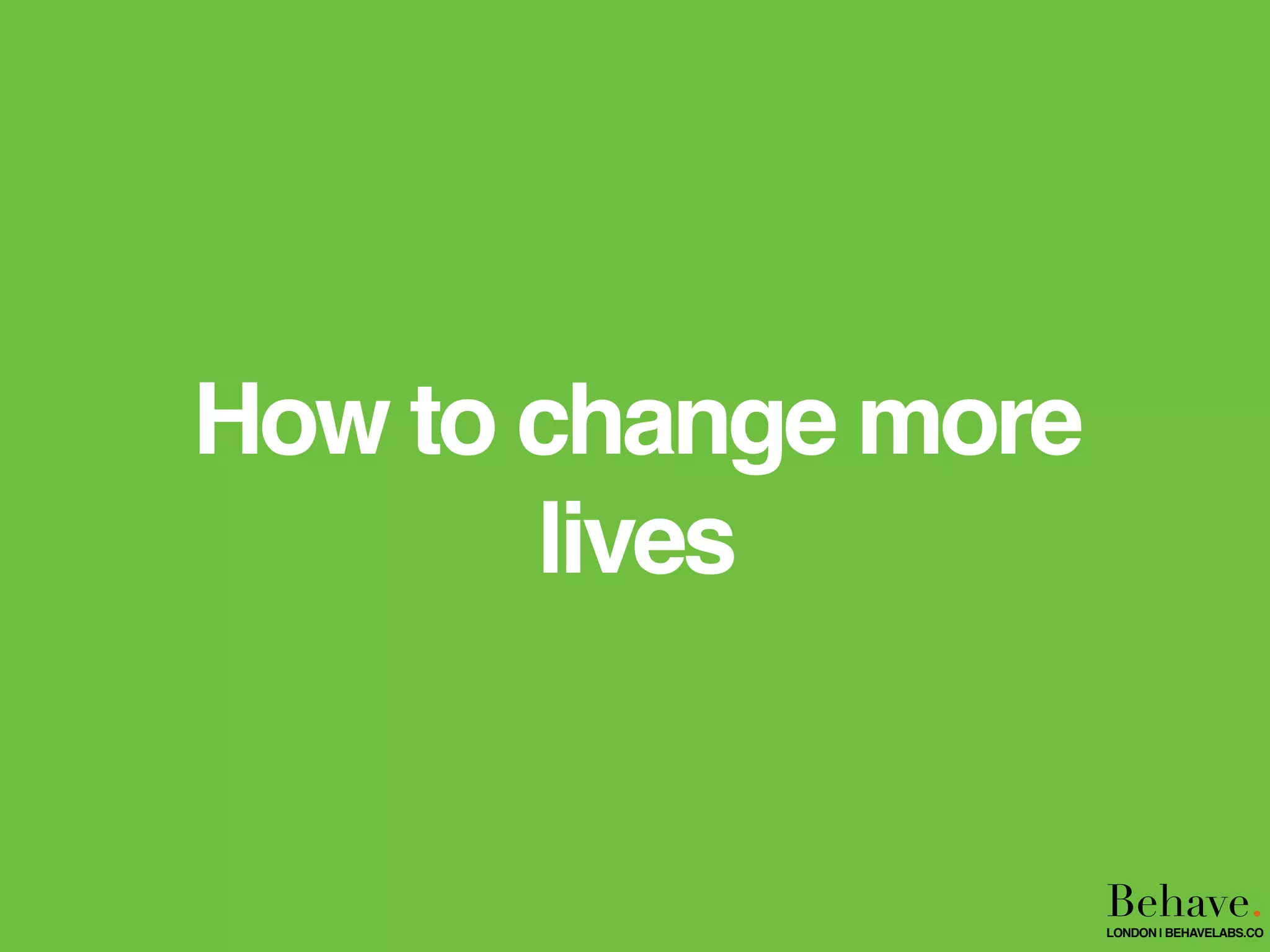 How to change more
lives
Behave.LONDON | BEHAVELABS.CO
 