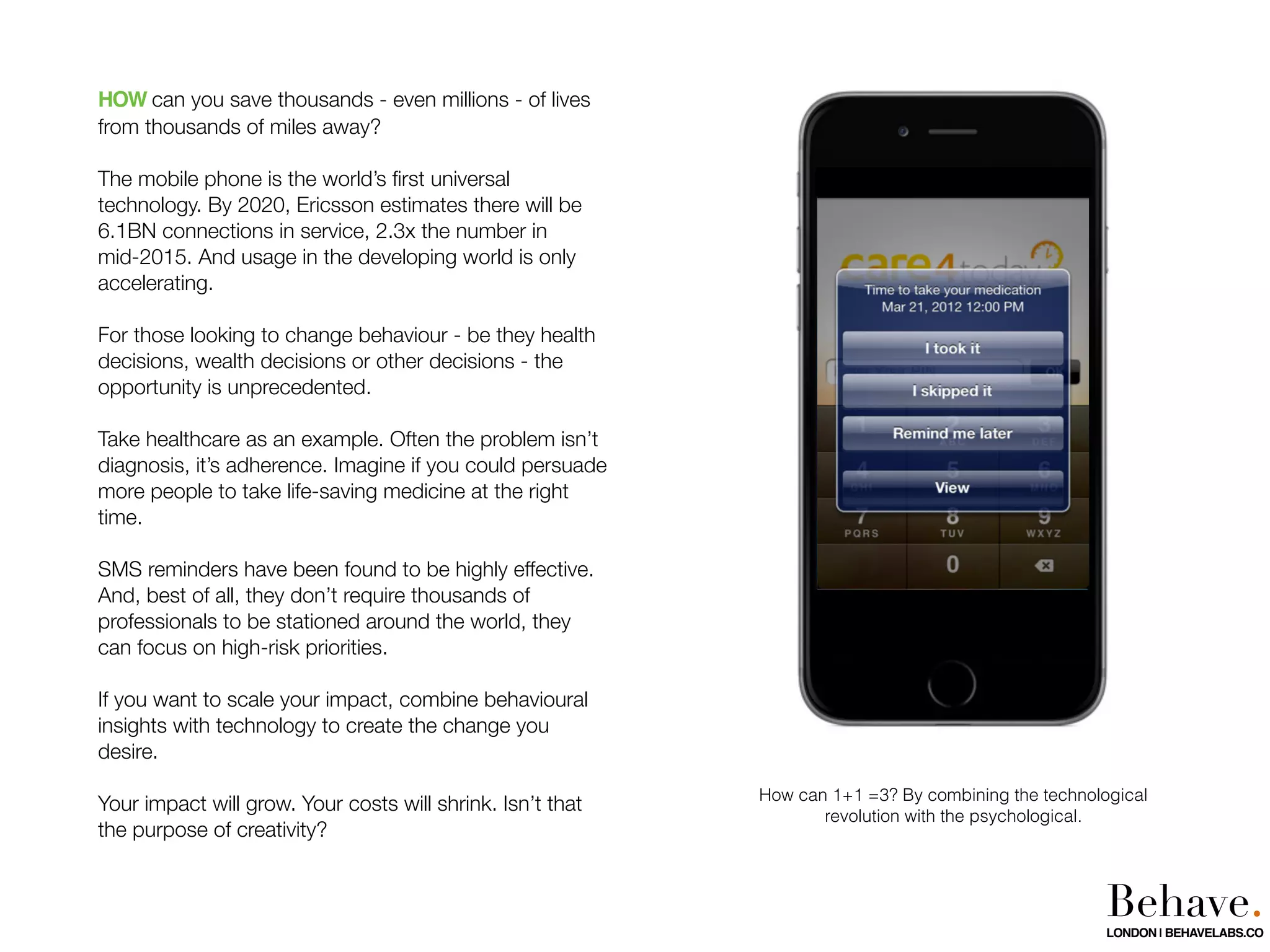 HOW can you save thousands - even millions - of lives
from thousands of miles away?
The mobile phone is the world’s ﬁrst universal
technology. By 2020, Ericsson estimates there will be
6.1BN connections in service, 2.3x the number in
mid-2015. And usage in the developing world is only
accelerating.
For those looking to change behaviour - be they health
decisions, wealth decisions or other decisions - the
opportunity is unprecedented.
Take healthcare as an example. Often the problem isn’t
diagnosis, it’s adherence. Imagine if you could persuade
more people to take life-saving medicine at the right
time.
SMS reminders have been found to be highly effective.
And, best of all, they don’t require thousands of
professionals to be stationed around the world, they
can focus on high-risk priorities.
If you want to scale your impact, combine behavioural
insights with technology to create the change you
desire.
Your impact will grow. Your costs will shrink. Isn’t that
the purpose of creativity?
How can 1+1 =3? By combining the technological
revolution with the psychological.
Behave.LONDON | BEHAVELABS.CO
 