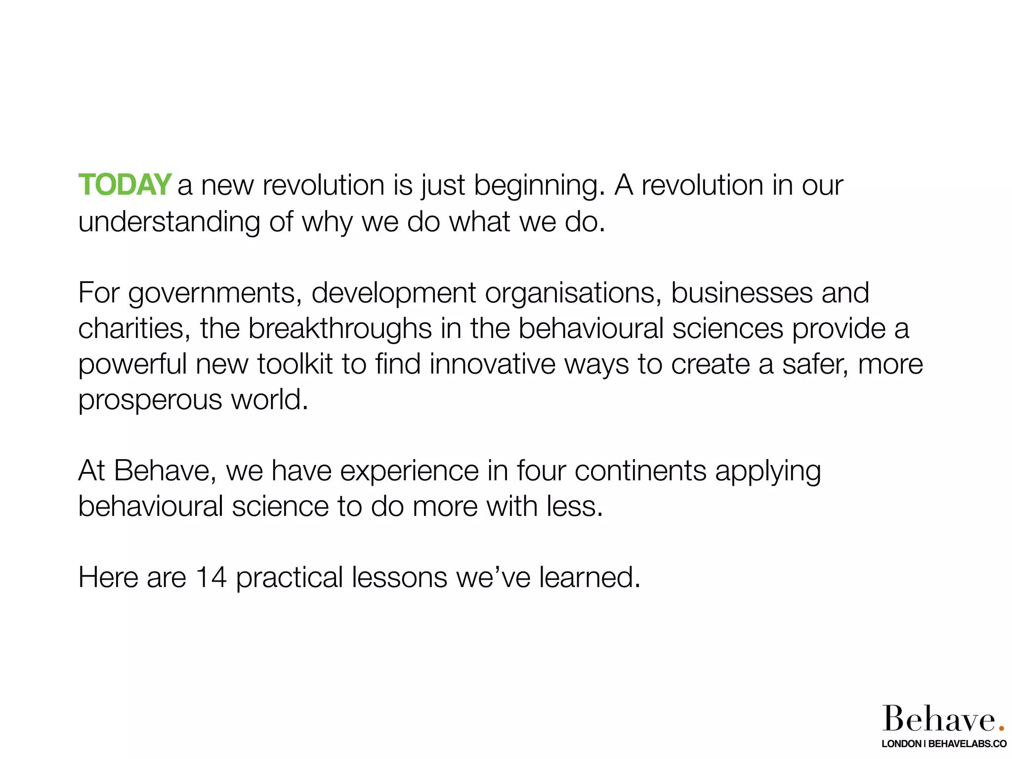 TODAY a new revolution is just beginning. A revolution in our
understanding of why we do what we do.
For governments, development organisations, businesses and
charities, the breakthroughs in the behavioural sciences provide a
powerful new toolkit to ﬁnd innovative ways to create a safer, more
prosperous world.
At Behave, we have experience in four continents applying
behavioural science to do more with less.
Here are 14 practical lessons we’ve learned.
Behave.LONDON | BEHAVELABS.CO
 