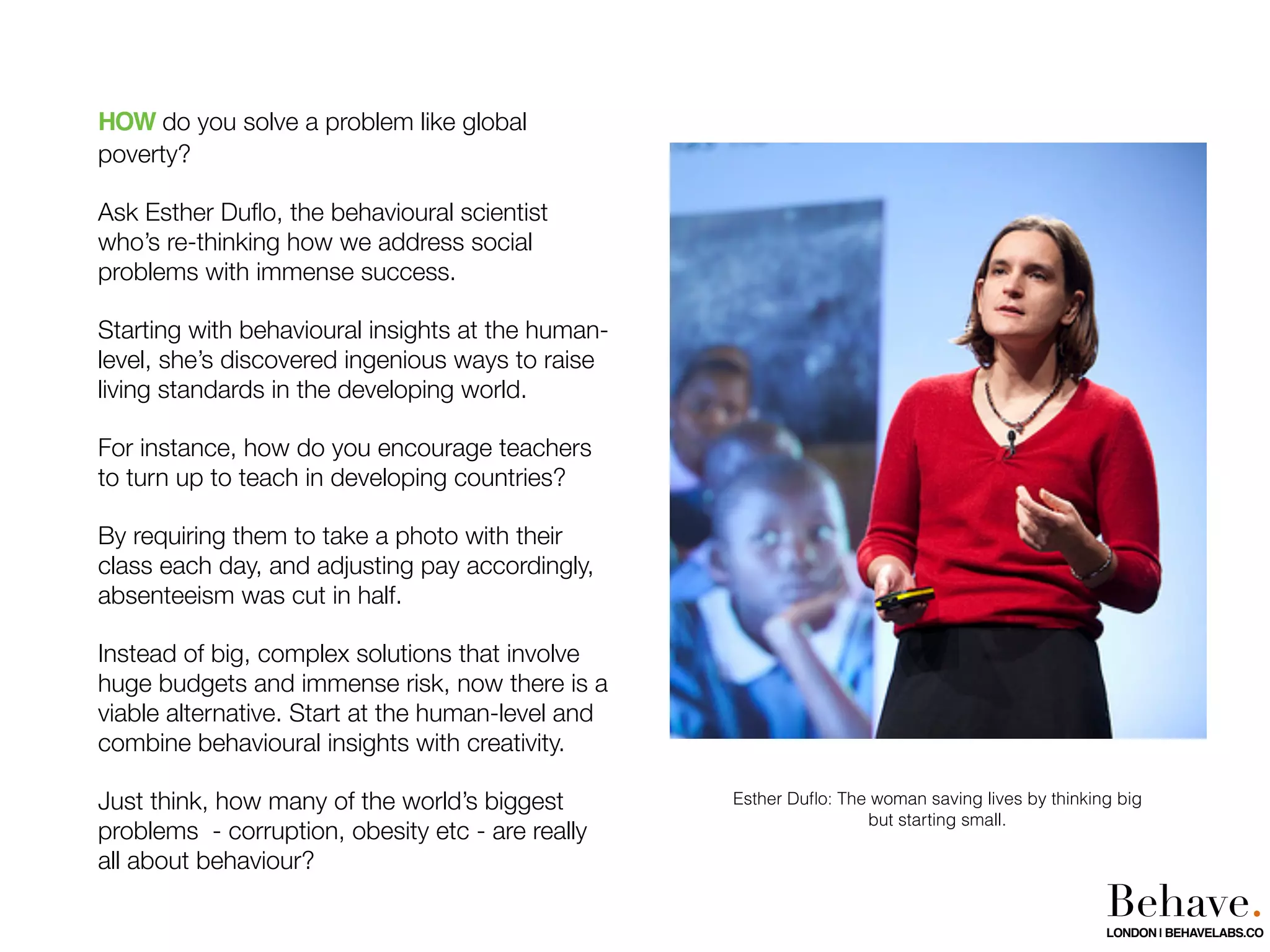 HOW do you solve a problem like global
poverty?
Ask Esther Duﬂo, the behavioural scientist
who’s re-thinking how we address social
problems with immense success.
Starting with behavioural insights at the human-
level, she’s discovered ingenious ways to raise
living standards in the developing world.
For instance, how do you encourage teachers
to turn up to teach in developing countries?
By requiring them to take a photo with their
class each day, and adjusting pay accordingly,
absenteeism was cut in half.
Instead of big, complex solutions that involve
huge budgets and immense risk, now there is a
viable alternative. Start at the human-level and
combine behavioural insights with creativity.
Just think, how many of the world’s biggest
problems - corruption, obesity etc - are really
all about behaviour?
Esther Duﬂo: The woman saving lives by thinking big
but starting small.
Behave.LONDON | BEHAVELABS.CO
 