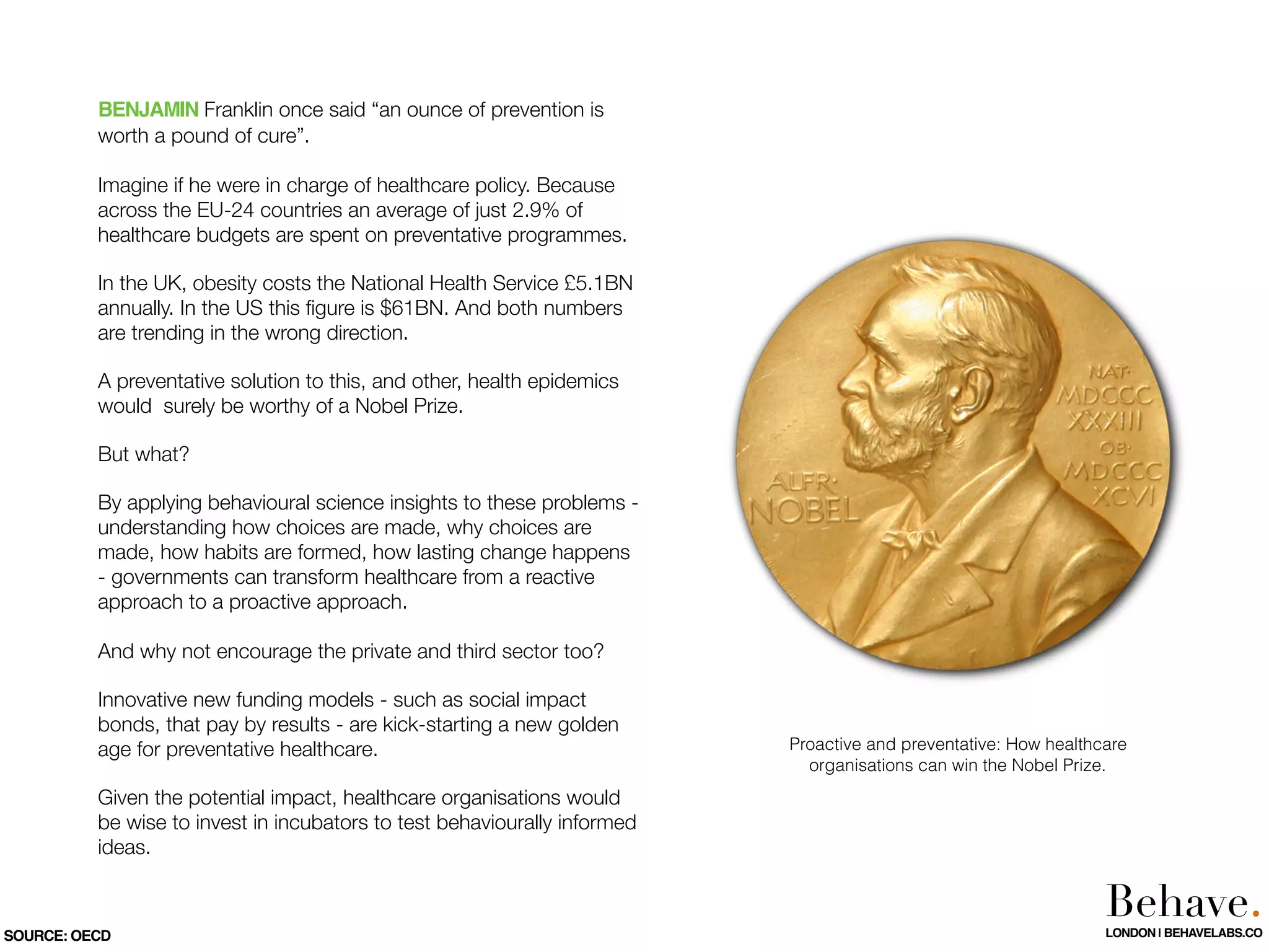 BENJAMIN Franklin once said “an ounce of prevention is
worth a pound of cure”.
Imagine if he were in charge of healthcare policy. Because
across the EU-24 countries an average of just 2.9% of
healthcare budgets are spent on preventative programmes.
In the UK, obesity costs the National Health Service £5.1BN
annually. In the US this ﬁgure is $61BN. And both numbers
are trending in the wrong direction.
A preventative solution to this, and other, health epidemics
would surely be worthy of a Nobel Prize.
But what?
By applying behavioural science insights to these problems -
understanding how choices are made, why choices are
made, how habits are formed, how lasting change happens
- governments can transform healthcare from a reactive
approach to a proactive approach.
And why not encourage the private and third sector too?
Innovative new funding models - such as social impact
bonds, that pay by results - are kick-starting a new golden
age for preventative healthcare.
Given the potential impact, healthcare organisations would
be wise to invest in incubators to test behaviourally informed
ideas.
SOURCE: OECD
Proactive and preventative: How healthcare
organisations can win the Nobel Prize.
Behave.LONDON | BEHAVELABS.CO
 