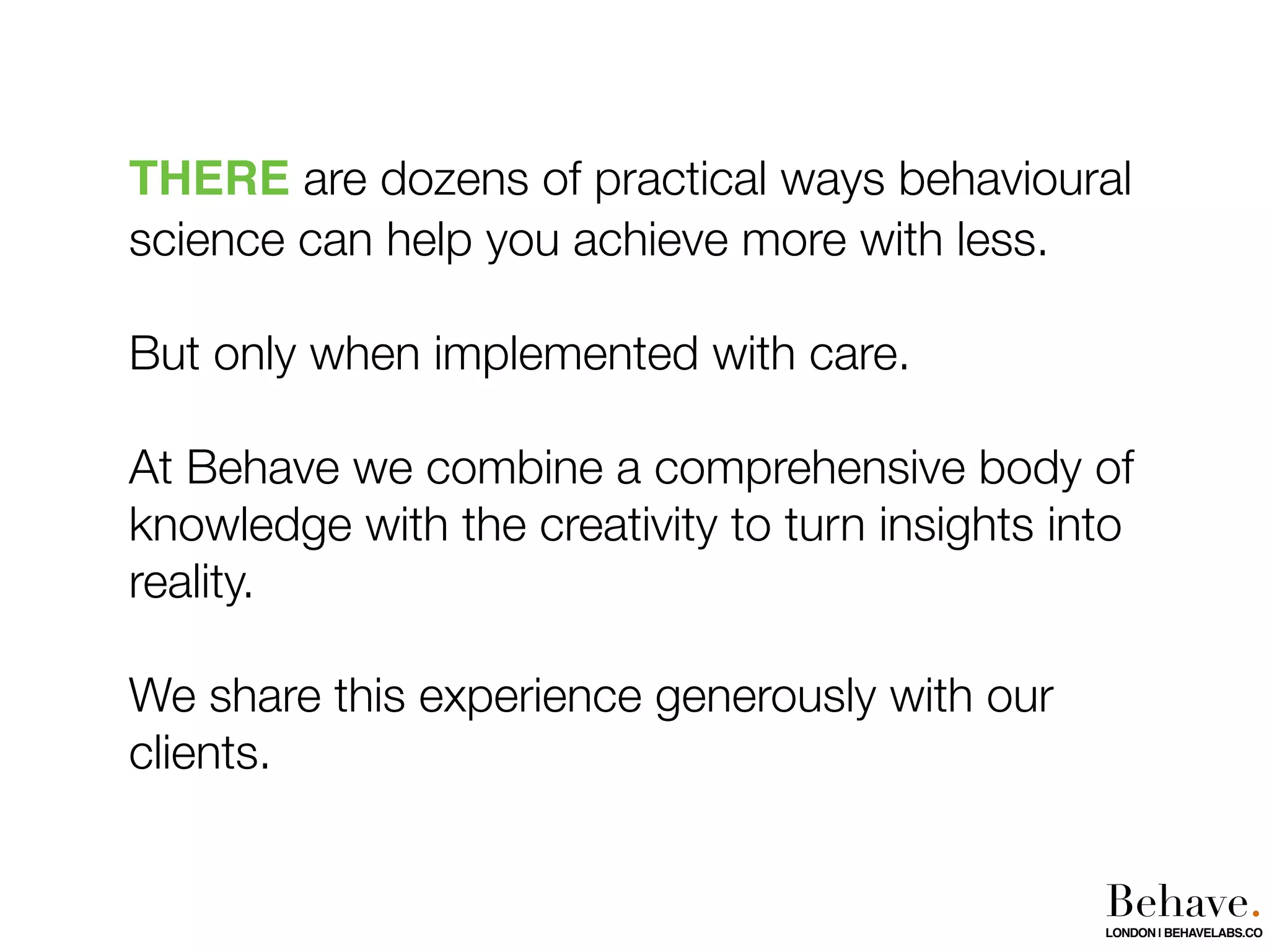 THERE are dozens of practical ways behavioural
science can help you achieve more with less.
But only when implemented with care.
At Behave we combine a comprehensive body of
knowledge with the creativity to turn insights into
reality.
We share this experience generously with our
clients.
Behave.LONDON | BEHAVELABS.CO
 