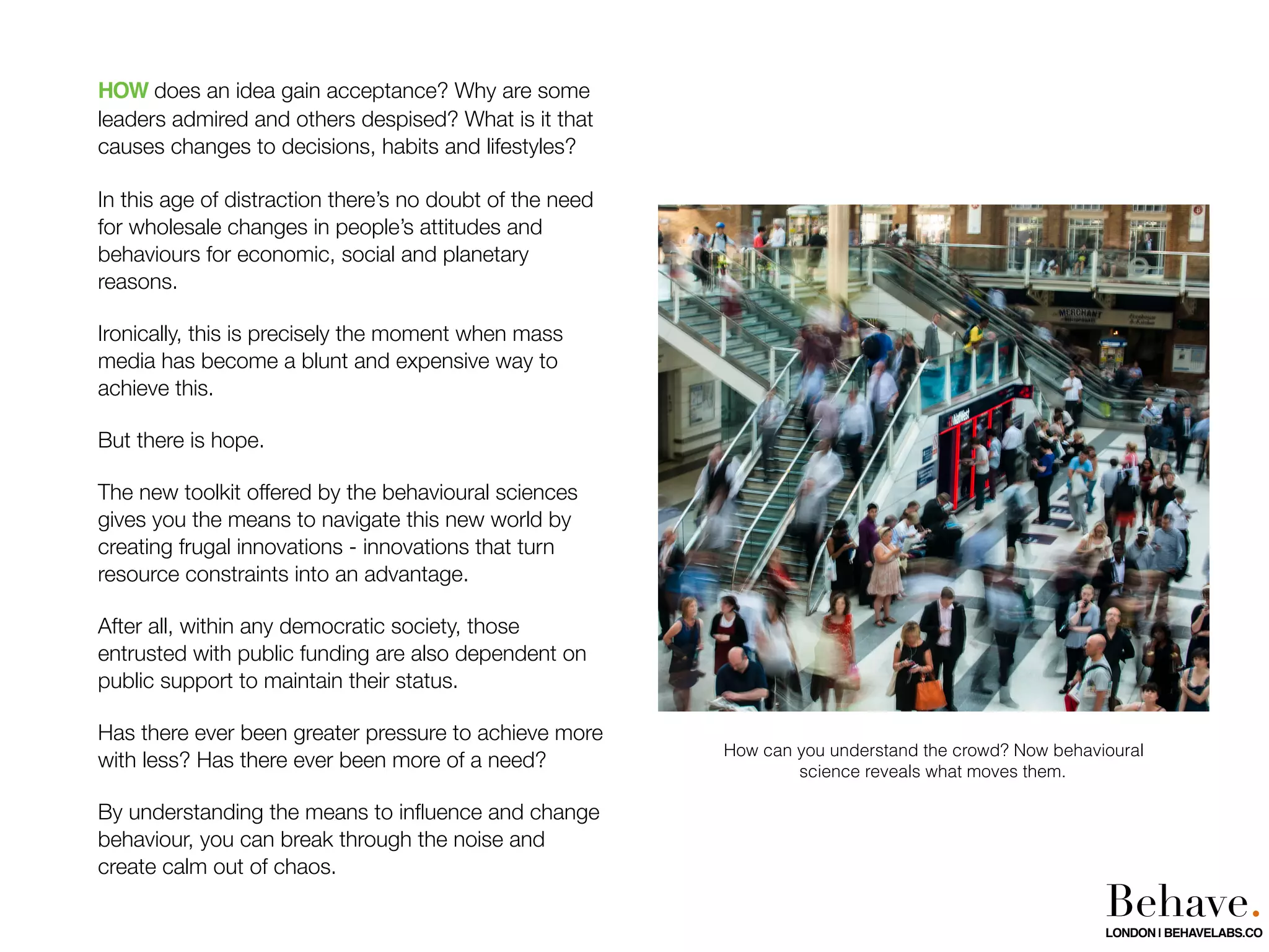 HOW does an idea gain acceptance? Why are some
leaders admired and others despised? What is it that
causes changes to decisions, habits and lifestyles?
In this age of distraction there’s no doubt of the need
for wholesale changes in people’s attitudes and
behaviours for economic, social and planetary
reasons.
Ironically, this is precisely the moment when mass
media has become a blunt and expensive way to
achieve this.
But there is hope.
The new toolkit offered by the behavioural sciences
gives you the means to navigate this new world by
creating frugal innovations - innovations that turn
resource constraints into an advantage.
After all, within any democratic society, those
entrusted with public funding are also dependent on
public support to maintain their status.
Has there ever been greater pressure to achieve more
with less? Has there ever been more of a need?
By understanding the means to inﬂuence and change
behaviour, you can break through the noise and
create calm out of chaos.
How can you understand the crowd? Now behavioural
science reveals what moves them.
Behave.LONDON | BEHAVELABS.CO
 