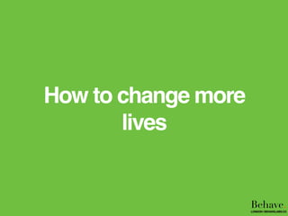 How to change more
lives
Behave.LONDON | BEHAVELABS.CO
 