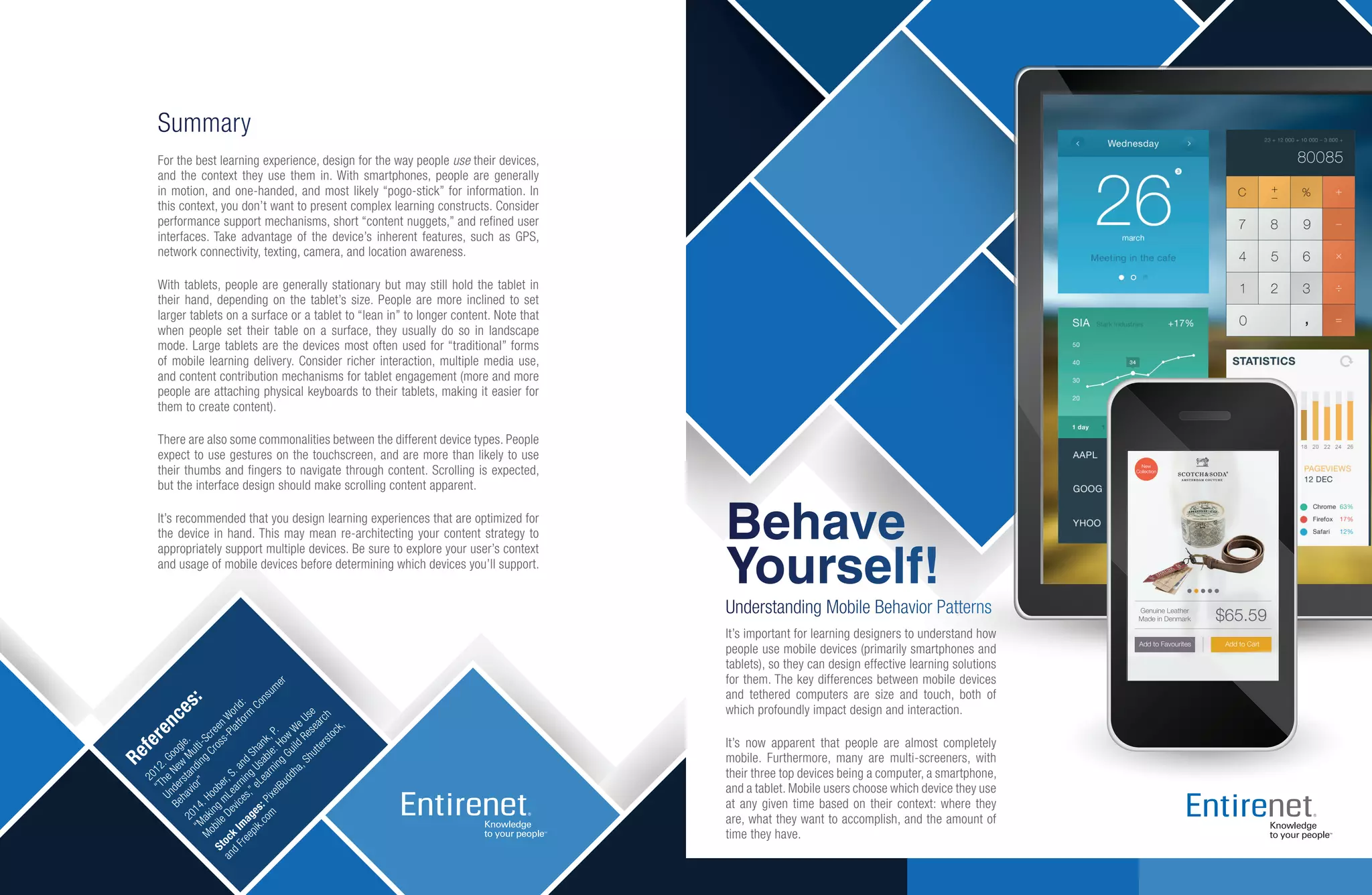 References:
2012.Google.
“TheNew
Multi-ScreenW
orld:
Understanding
Cross-Platform
Consumer
Behavior”
2014.Hoober,S.and
Shank,P.
“Making
mLearning
Usable:How
W
eUse
MobileDevices,”eLearning
Guild
Research
Stock
Im
ages:PixelBuddha,Shutterstock,
and
Freepik.com
Summary
For the best learning experience, design for the way people use their devices,
and the context they use them in. With smartphones, people are generally
in motion, and one-handed, and most likely “pogo-stick” for information. In
this context, you don’t want to present complex learning constructs. Consider
performance support mechanisms, short “content nuggets,” and refined user
interfaces. Take advantage of the device’s inherent features, such as GPS,
network connectivity, texting, camera, and location awareness.
With tablets, people are generally stationary but may still hold the tablet in
their hand, depending on the tablet’s size. People are more inclined to set
larger tablets on a surface or a tablet to “lean in” to longer content. Note that
when people set their table on a surface, they usually do so in landscape
mode. Large tablets are the devices most often used for “traditional” forms
of mobile learning delivery. Consider richer interaction, multiple media use,
and content contribution mechanisms for tablet engagement (more and more
people are attaching physical keyboards to their tablets, making it easier for
them to create content).
There are also some commonalities between the different device types. People
expect to use gestures on the touchscreen, and are more than likely to use
their thumbs and fingers to navigate through content. Scrolling is expected,
but the interface design should make scrolling content apparent.
It’s recommended that you design learning experiences that are optimized for
the device in hand. This may mean re-architecting your content strategy to
appropriately support multiple devices. Be sure to explore your user’s context
and usage of mobile devices before determining which devices you’ll support.
Behave
Yourself!
Understanding Mobile Behavior Patterns
It’s important for learning designers to understand how
people use mobile devices (primarily smartphones and
tablets), so they can design effective learning solutions
for them. The key differences between mobile devices
and tethered computers are size and touch, both of
which profoundly impact design and interaction.
It’s now apparent that people are almost completely
mobile. Furthermore, many are multi-screeners, with
their three top devices being a computer, a smartphone,
and a tablet. Mobile users choose which device they use
at any given time based on their context: where they
are, what they want to accomplish, and the amount of
time they have.
 