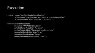 Execution
<taskdef name="runStoriesAsEmbeddables"
classname="org.jbehave.ant.RunStoriesAsEmbeddables"
classpathref="your.runtime.classpath"/>
<runStoriesAsEmbeddables
includes="**/*Stories.java"
metaFilters="+author *,-skip"
systemProperties="java.awt.headless=true"
ignoreFailureInStories="true"
ignoreFailureInView="false"
generateViewAfterStories="true"/>
 