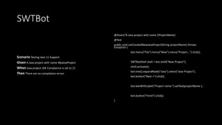 SWTBot
Scenario Testing Java 11 Support
Given A Java project with name MyJavaProject
When Java project JDK Complaince is set to 11
Then There are no compilation errors
@Given(“A Java project with name $ProjectName)
@Test
public void canCreateANewJavaProject(String projectName) throws
Exception {
bot.menu("File").menu("New").menu("Project...").click();
SWTBotShell shell = bot.shell("New Project");
shell.activate();
bot.tree().expandNode("Java").select("Java Project");
bot.button("Next >").click();
bot.textWithLabel("Project name:").setText(projectName );
bot.button("Finish").click();
}
 