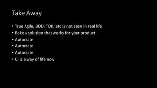 Take Away
• True Agile, BDD, TDD, etc is not seen in real life
• Bake a solution that works for your product
• Automate
• Automate
• Automate
• CI is a way of life now
 
