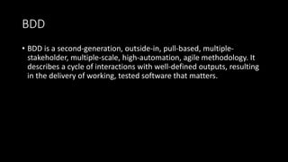 BDD
• BDD is a second-generation, outside-in, pull-based, multiple-
stakeholder, multiple-scale, high-automation, agile methodology. It
describes a cycle of interactions with well-defined outputs, resulting
in the delivery of working, tested software that matters.
 