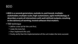 BDD
• BDD is a second-generation, outside-in, pull-based, multiple-
stakeholder, multiple-scale, high-automation, agile methodology. It
describes a cycle of interactions with well-defined outputs, resulting
in the delivery of working, tested software that matters.
• TDD technique
• define a test set for the unit first;
• make the tests fail;
• then implement the unit;
• finally verify that the implementation of the unit makes the tests succeed.
 