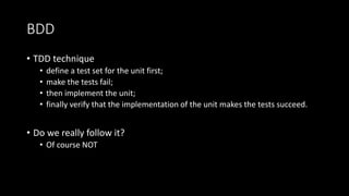 BDD
• TDD technique
• define a test set for the unit first;
• make the tests fail;
• then implement the unit;
• finally verify that the implementation of the unit makes the tests succeed.
• Do we really follow it?
• Of course NOT
 