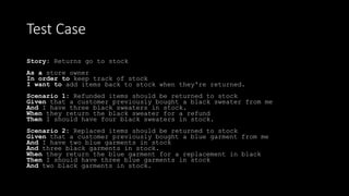 Story: Returns go to stock
As a store owner
In order to keep track of stock
I want to add items back to stock when they're returned.
Scenario 1: Refunded items should be returned to stock
Given that a customer previously bought a black sweater from me
And I have three black sweaters in stock.
When they return the black sweater for a refund
Then I should have four black sweaters in stock.
Scenario 2: Replaced items should be returned to stock
Given that a customer previously bought a blue garment from me
And I have two blue garments in stock
And three black garments in stock.
When they return the blue garment for a replacement in black
Then I should have three blue garments in stock
And two black garments in stock.
Test Case
 
