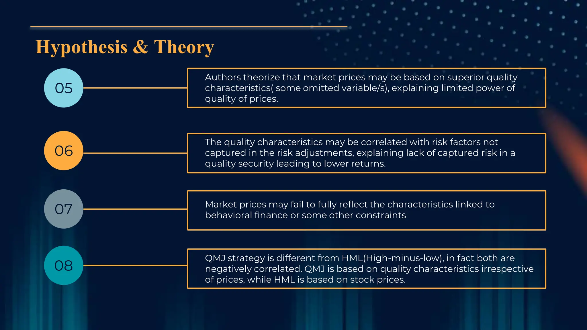 Hypothesis & Theory
05
Authors theorize that market prices may be based on superior quality
characteristics( some omitted variable/s), explaining limited power of
quality of prices.
06
07
08
The quality characteristics may be correlated with risk factors not
captured in the risk adjustments, explaining lack of captured risk in a
quality security leading to lower returns.
Market prices may fail to fully reflect the characteristics linked to
behavioral finance or some other constraints
QMJ strategy is different from HML(High-minus-low), in fact both are
negatively correlated. QMJ is based on quality characteristics irrespective
of prices, while HML is based on stock prices.
 