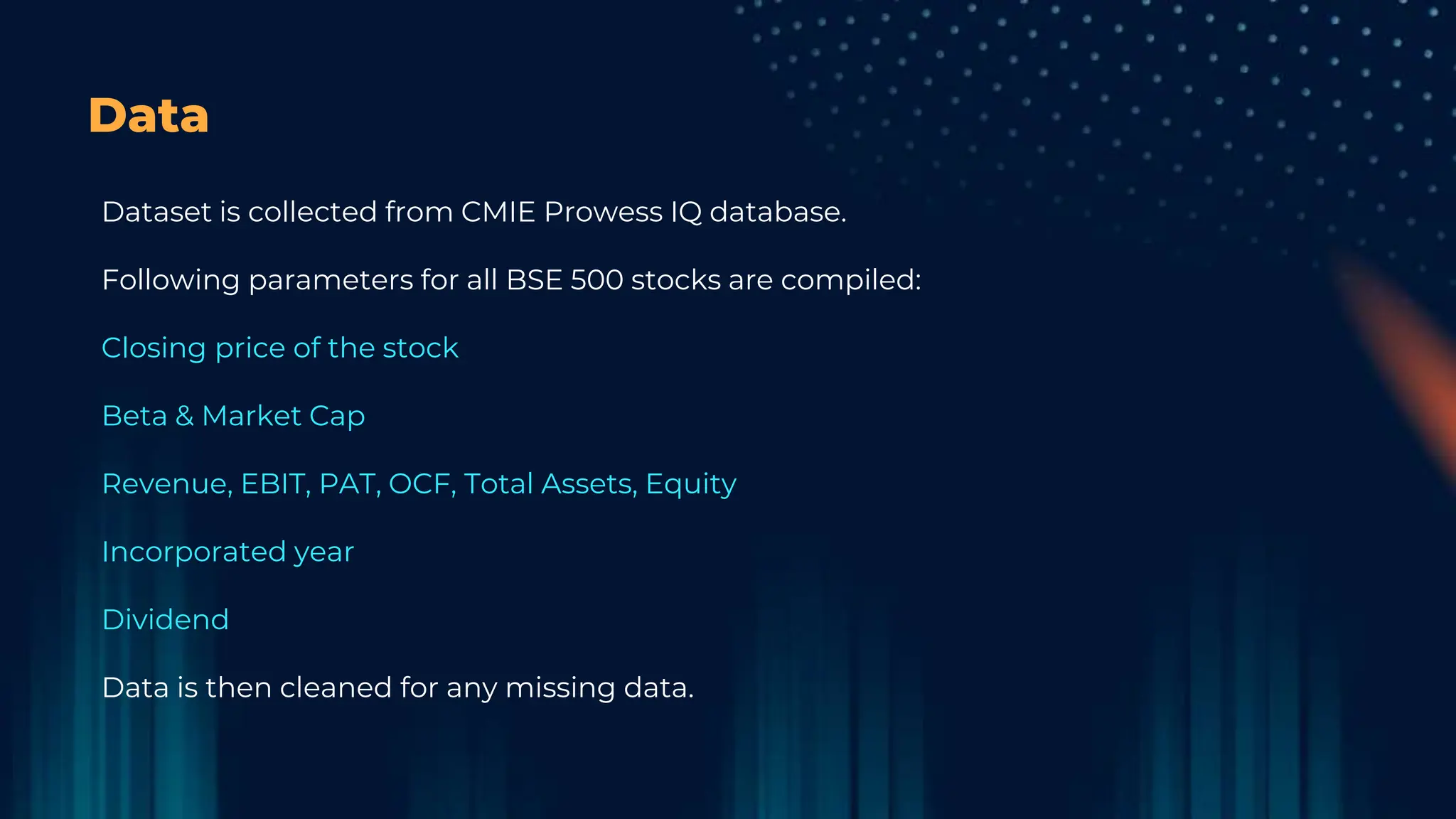 Data
Dataset is collected from CMIE Prowess IQ database.
Following parameters for all BSE 500 stocks are compiled:
Closing price of the stock
Beta & Market Cap
Revenue, EBIT, PAT, OCF, Total Assets, Equity
Incorporated year
Dividend
Data is then cleaned for any missing data.
 