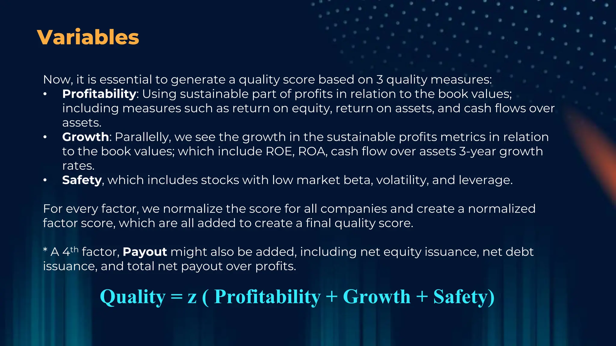 Variables
Now, it is essential to generate a quality score based on 3 quality measures:
• Profitability: Using sustainable part of profits in relation to the book values;
including measures such as return on equity, return on assets, and cash flows over
assets.
• Growth: Parallelly, we see the growth in the sustainable profits metrics in relation
to the book values; which include ROE, ROA, cash flow over assets 3-year growth
rates.
• Safety, which includes stocks with low market beta, volatility, and leverage.
For every factor, we normalize the score for all companies and create a normalized
factor score, which are all added to create a final quality score.
* A 4th factor, Payout might also be added, including net equity issuance, net debt
issuance, and total net payout over profits.
Quality = z ( Profitability + Growth + Safety)
 
