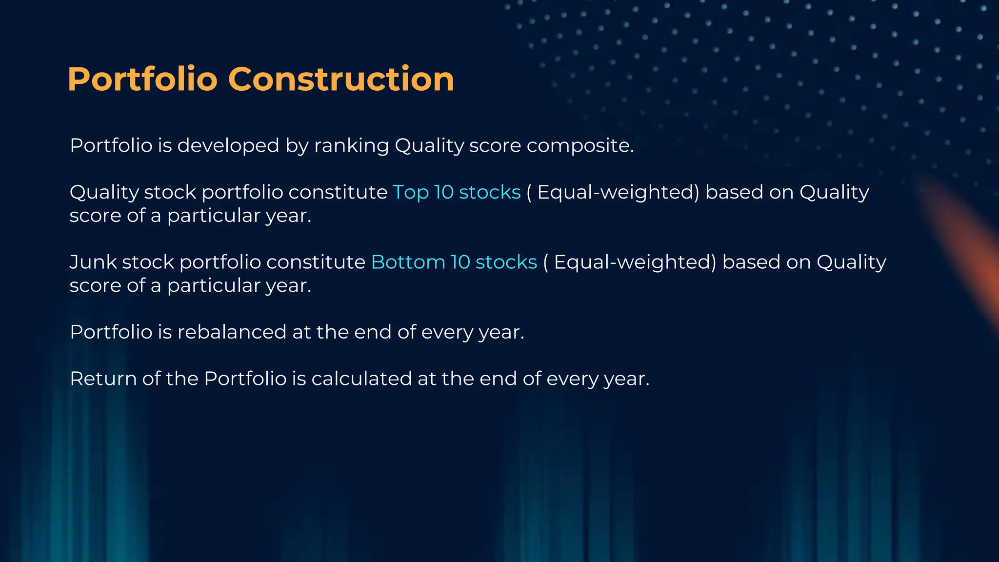 Portfolio Construction
Portfolio is developed by ranking Quality score composite.
Quality stock portfolio constitute Top 10 stocks ( Equal-weighted) based on Quality
score of a particular year.
Junk stock portfolio constitute Bottom 10 stocks ( Equal-weighted) based on Quality
score of a particular year.
Portfolio is rebalanced at the end of every year.
Return of the Portfolio is calculated at the end of every year.
 