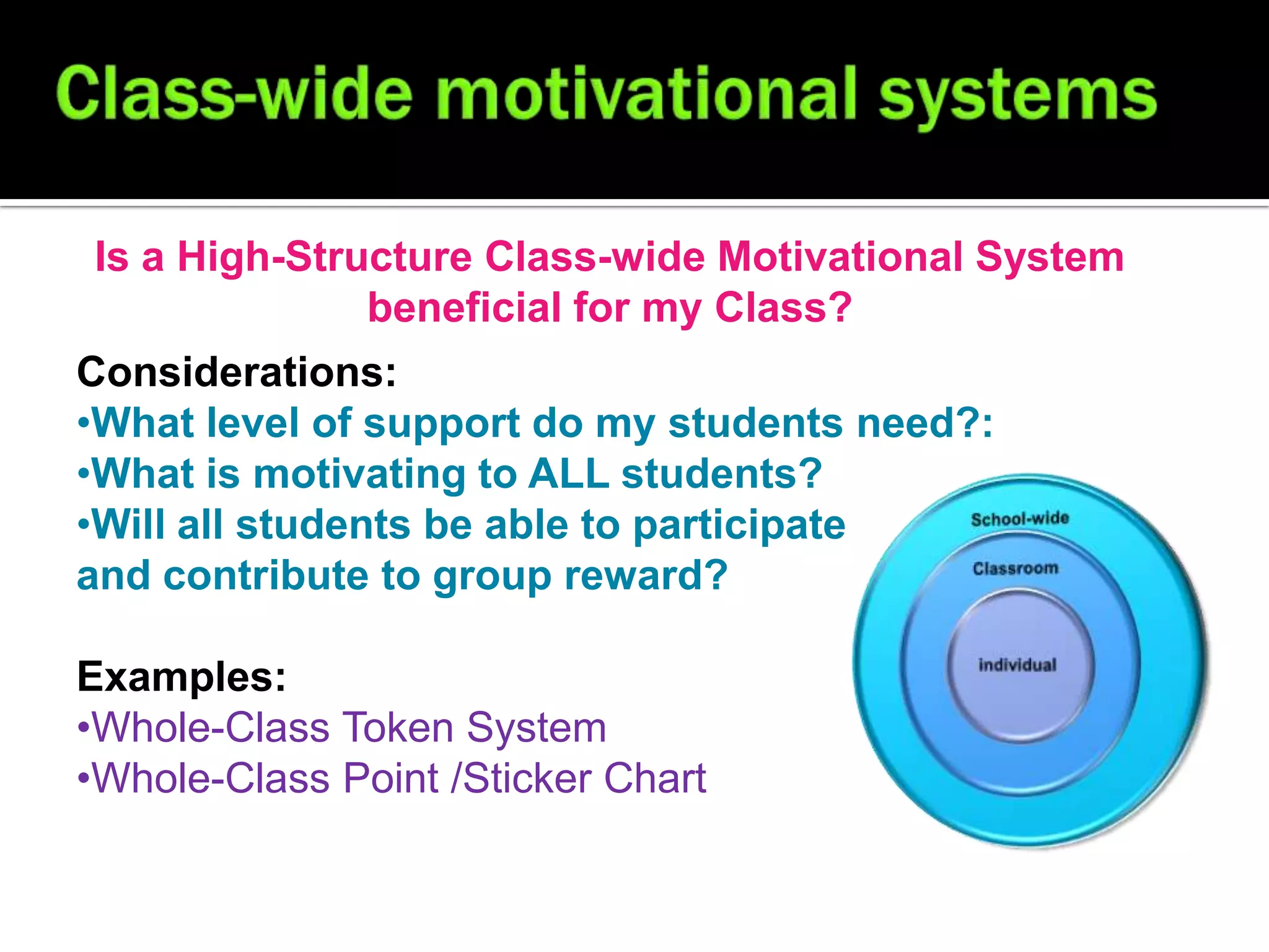 Is a High-Structure Class-wide Motivational System
              beneficial for my Class?
Considerations:
•What level of support do my students need?:
•What is motivating to ALL students?
•Will all students be able to participate
and contribute to group reward?

Examples:
•Whole-Class Token System
•Whole-Class Point /Sticker Chart
 