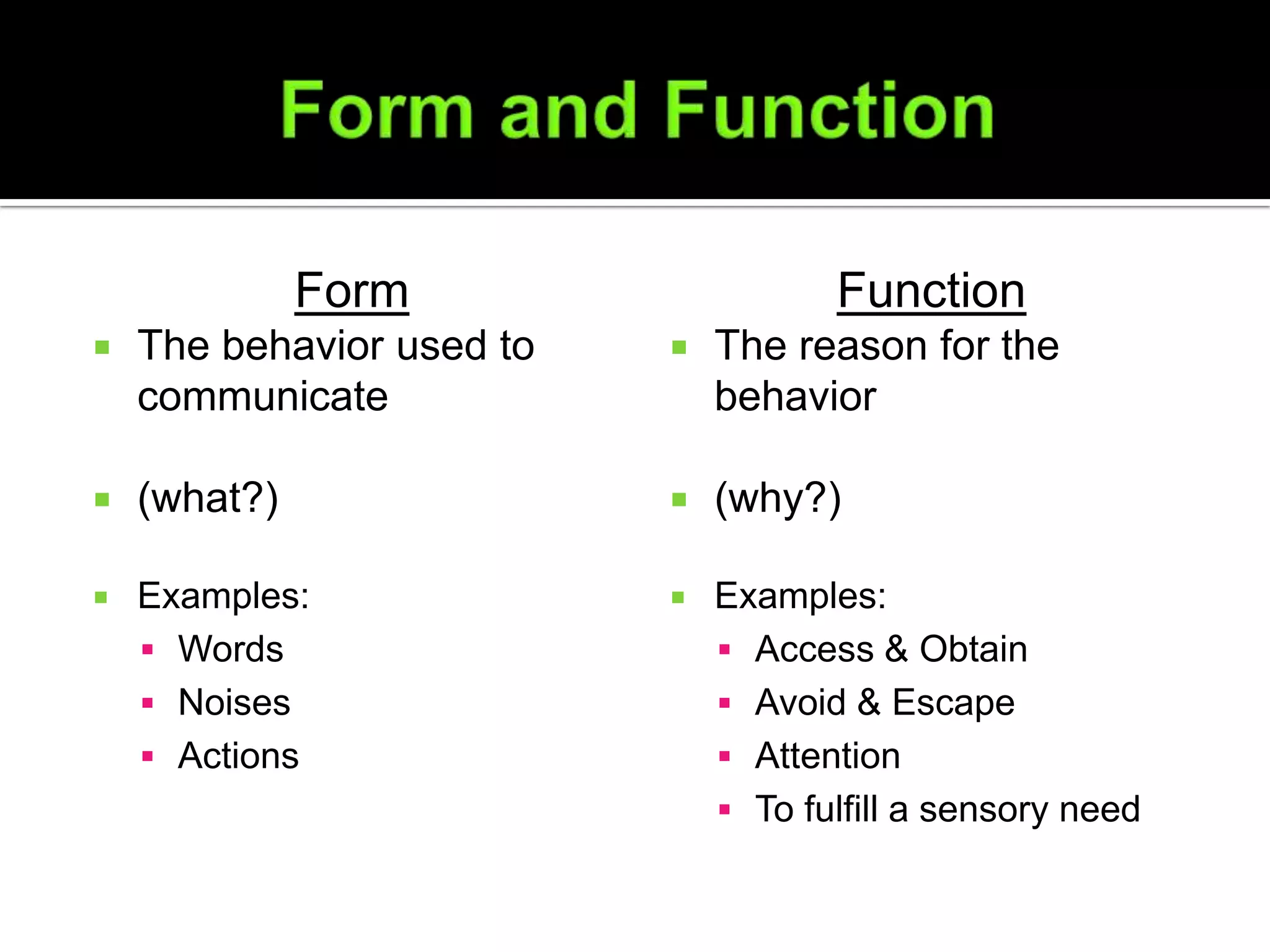 Form                    Function
   The behavior used to      The reason for the
    communicate                behavior

   (what?)                   (why?)

   Examples:                 Examples:
     Words                     Access & Obtain
     Noises                    Avoid & Escape
     Actions                   Attention
                                To fulfill a sensory need
 