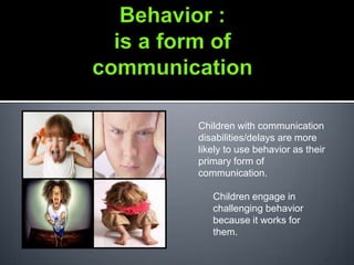 Children with communication
disabilities/delays are more
likely to use behavior as their
primary form of
communication.

   Children engage in
   challenging behavior
   because it works for
   them.
 