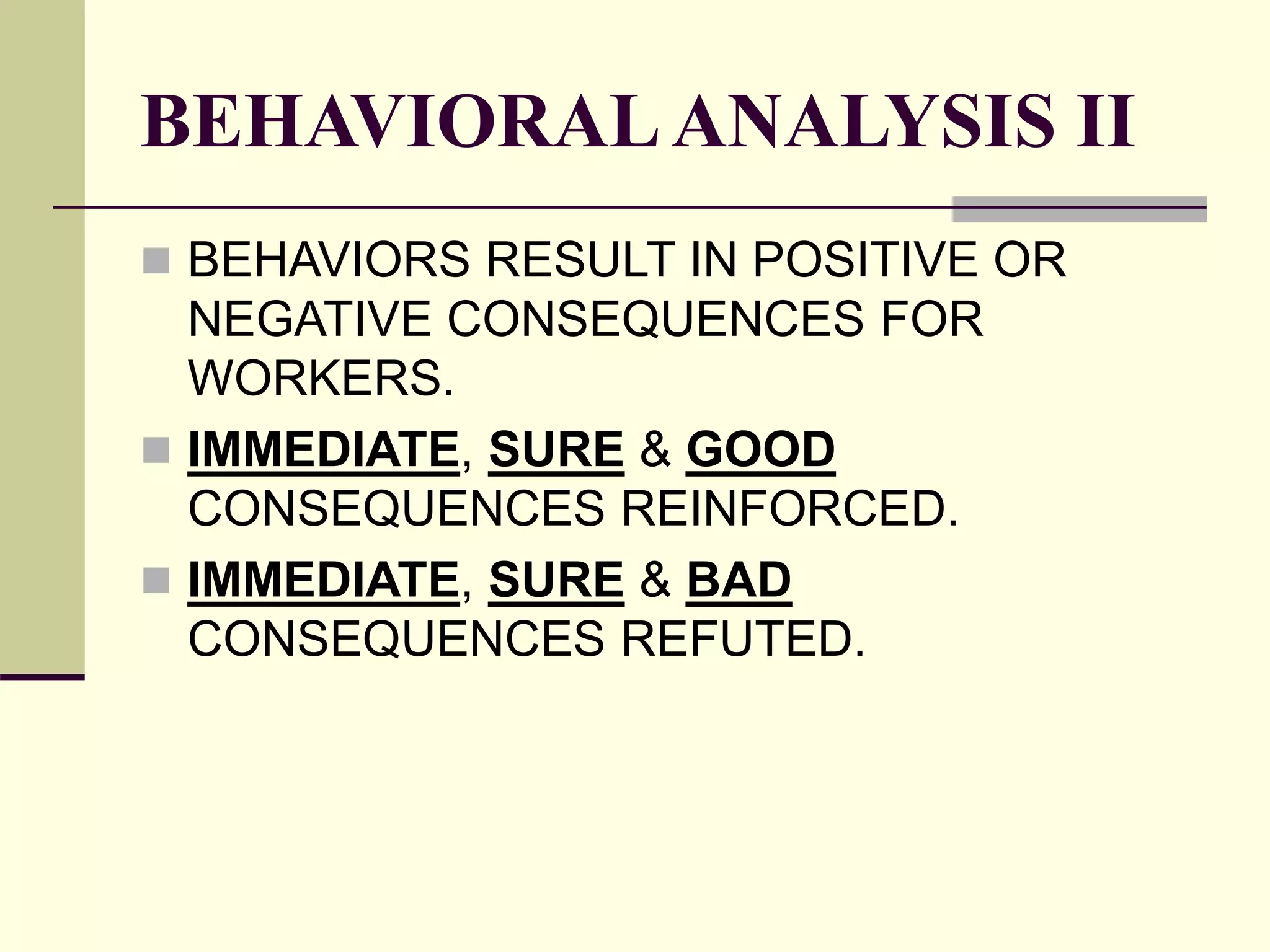 BEHAVIORALANALYSIS II
 BEHAVIORS RESULT IN POSITIVE OR
NEGATIVE CONSEQUENCES FOR
WORKERS.
 IMMEDIATE, SURE & GOOD
CONSEQUENCES REINFORCED.
 IMMEDIATE, SURE & BAD
CONSEQUENCES REFUTED.
 