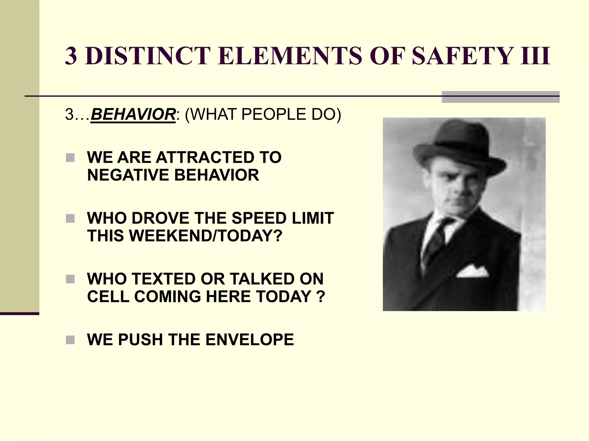 3 DISTINCT ELEMENTS OF SAFETY III
3…BEHAVIOR: (WHAT PEOPLE DO)
 WE ARE ATTRACTED TO
NEGATIVE BEHAVIOR
 WHO DROVE THE SPEED LIMIT
THIS WEEKEND/TODAY?
 WHO TEXTED OR TALKED ON
CELL COMING HERE TODAY ?
 WE PUSH THE ENVELOPE
 