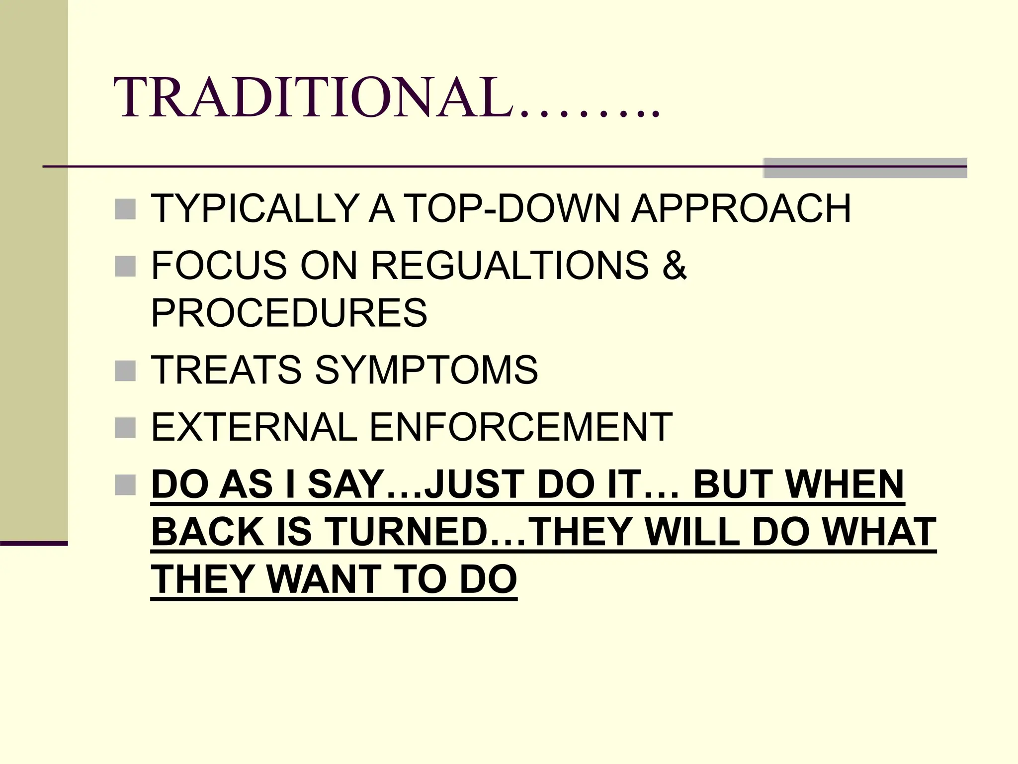 TRADITIONAL……..
 TYPICALLY A TOP-DOWN APPROACH
 FOCUS ON REGUALTIONS &
PROCEDURES
 TREATS SYMPTOMS
 EXTERNAL ENFORCEMENT
 DO AS I SAY…JUST DO IT… BUT WHEN
BACK IS TURNED…THEY WILL DO WHAT
THEY WANT TO DO
 