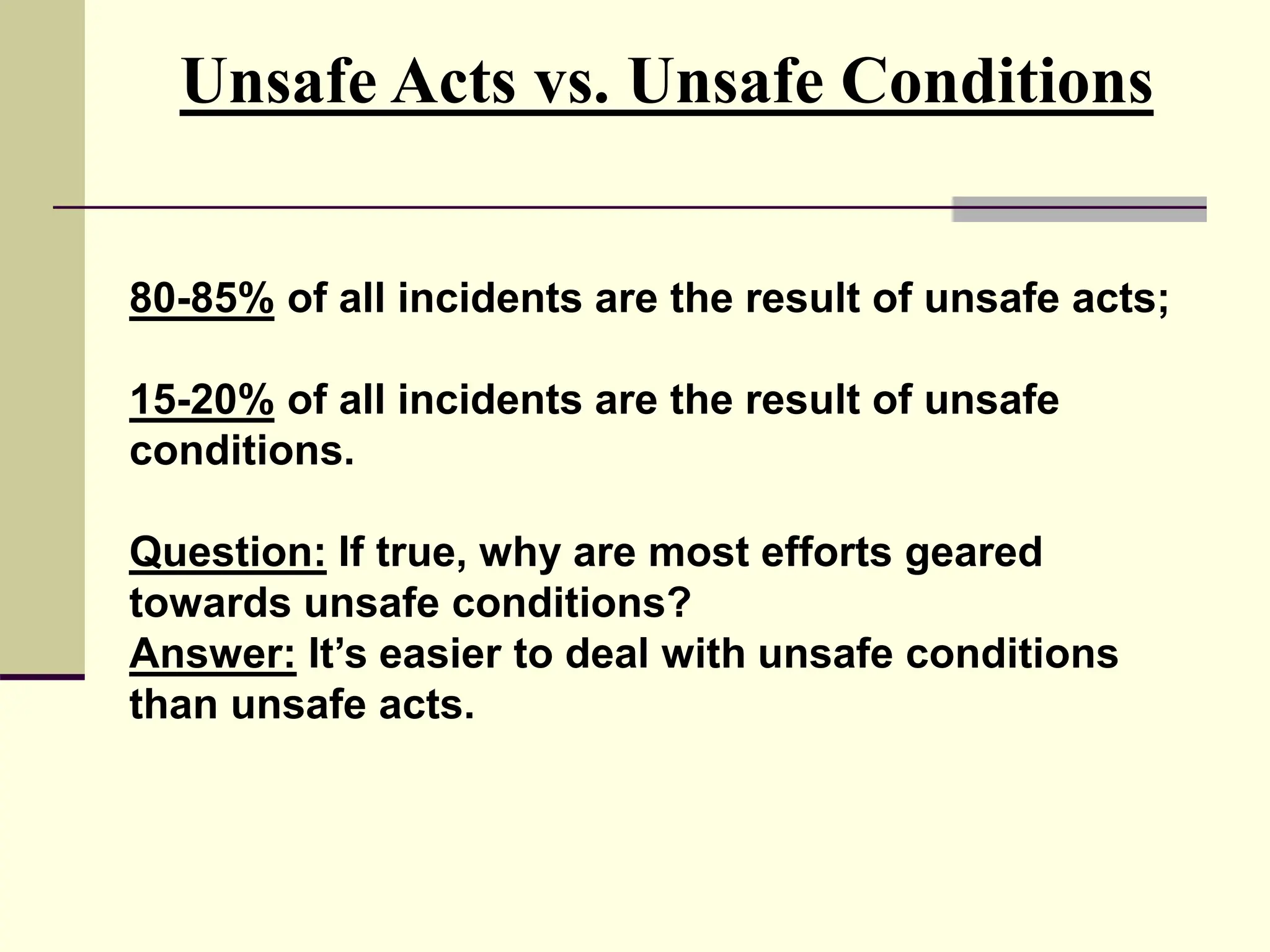 80-85% of all incidents are the result of unsafe acts;
15-20% of all incidents are the result of unsafe
conditions.
Question: If true, why are most efforts geared
towards unsafe conditions?
Answer: It’s easier to deal with unsafe conditions
than unsafe acts.
Unsafe Acts vs. Unsafe Conditions
 