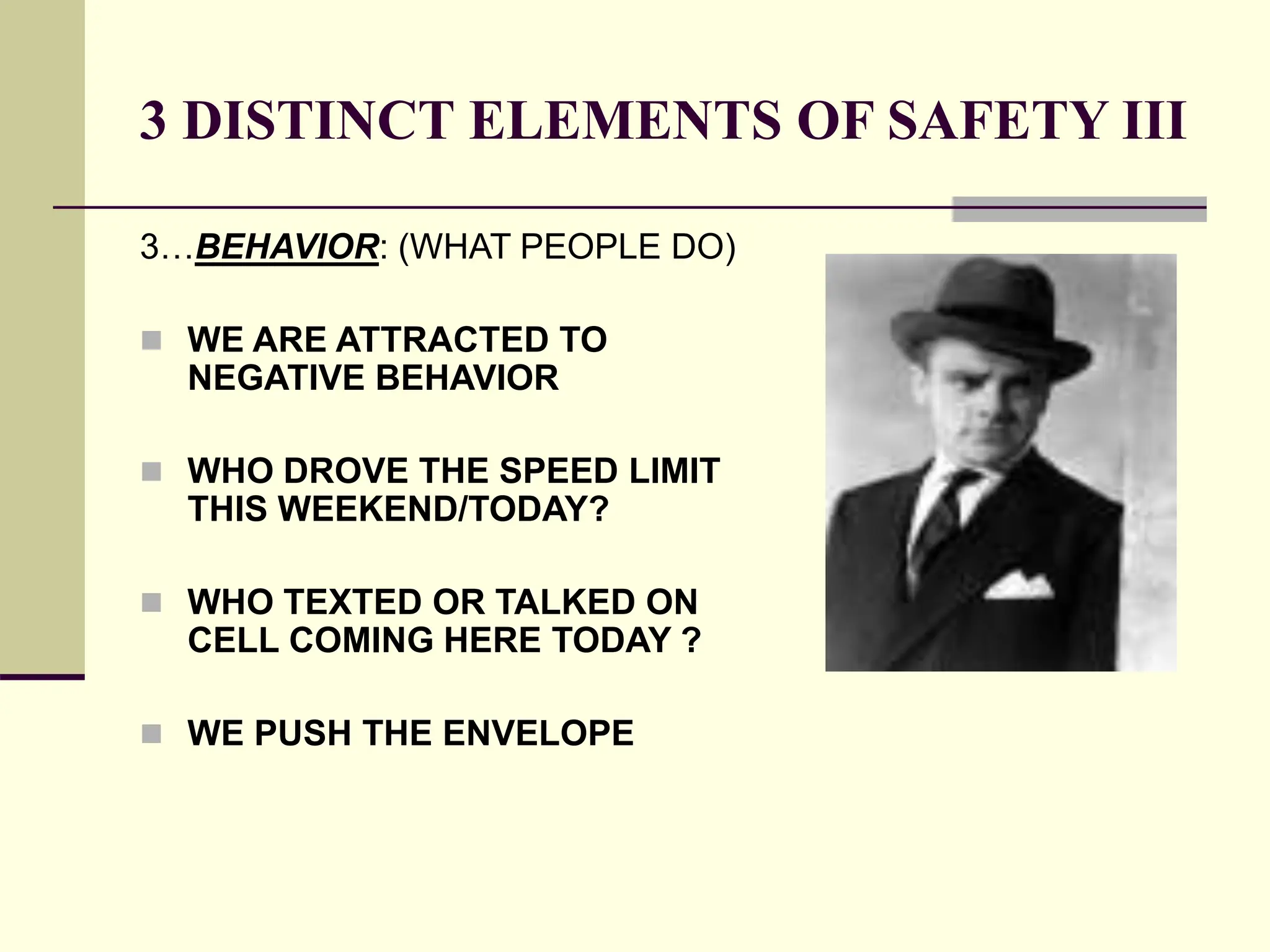 3 DISTINCT ELEMENTS OF SAFETY III
3…BEHAVIOR: (WHAT PEOPLE DO)
 WE ARE ATTRACTED TO
NEGATIVE BEHAVIOR
 WHO DROVE THE SPEED LIMIT
THIS WEEKEND/TODAY?
 WHO TEXTED OR TALKED ON
CELL COMING HERE TODAY ?
 WE PUSH THE ENVELOPE
 