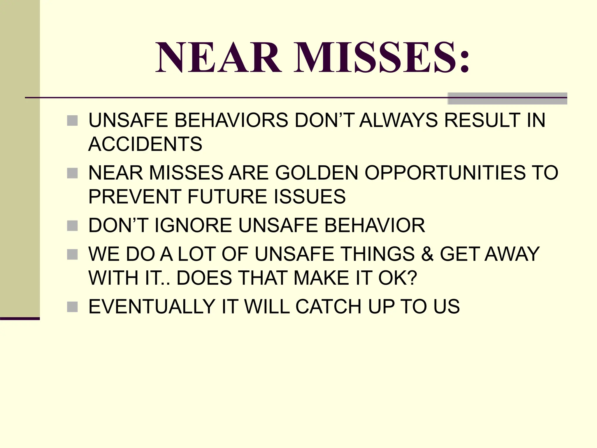 NEAR MISSES:
 UNSAFE BEHAVIORS DON’T ALWAYS RESULT IN
ACCIDENTS
 NEAR MISSES ARE GOLDEN OPPORTUNITIES TO
PREVENT FUTURE ISSUES
 DON’T IGNORE UNSAFE BEHAVIOR
 WE DO A LOT OF UNSAFE THINGS & GET AWAY
WITH IT.. DOES THAT MAKE IT OK?
 EVENTUALLY IT WILL CATCH UP TO US
 
