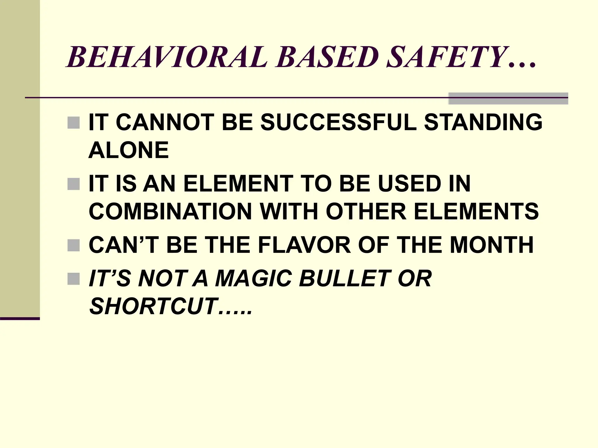 BEHAVIORAL BASED SAFETY…
 IT CANNOT BE SUCCESSFUL STANDING
ALONE
 IT IS AN ELEMENT TO BE USED IN
COMBINATION WITH OTHER ELEMENTS
 CAN’T BE THE FLAVOR OF THE MONTH
 IT’S NOT A MAGIC BULLET OR
SHORTCUT…..
 