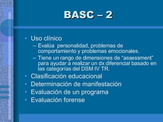 BASC – 2  Uso clínico Evalúa  personalidad, problemas de comportamiento y problemas emocionales. Tiene un rango de dimensiones de “assessment” para ayudar a realizar un dx diferencial basado en las categorías del DSM IV TR. Clasificación educacional  Determinación de manifestación Evaluación de un programa  Evaluación forense  