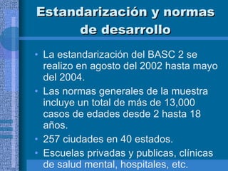 Estandarización y normas de desarrollo La estandarización del BASC 2 se realizo en agosto del 2002 hasta mayo del 2004.  Las normas generales de la muestra incluye un total de más de 13,000 casos de edades desde 2 hasta 18 años.  257 ciudades en 40 estados.  Escuelas privadas y publicas, clínicas de salud mental, hospitales, etc.  