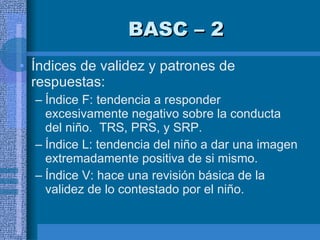 BASC – 2 Índices de validez y patrones de respuestas:  Índice F: tendencia a responder excesivamente negativo sobre la conducta del niño.  TRS, PRS, y SRP.  Índice L: tendencia del niño a dar una imagen extremadamente positiva de si mismo.  Índice V: hace una revisión básica de la validez de lo contestado por el niño.  