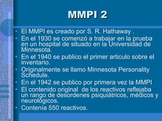 MMPI 2  El MMPI es creado por S. R. Hathaway . En el 1930 se comenzó a trabajar en la prueba en un hospital de situado en la Universidad de Minnesota.  En el 1940 se publico el primer articulo sobre el inventario.  Originalmente se llamo Minnesota Personality Schedule.  En el 1942 se publico por primera vez la MMPI El contenido original  de los reactivos reflejaba un rango de desordenes psiquiátricos, médicos y neurológicos.  Contenía 550 reactivos.  