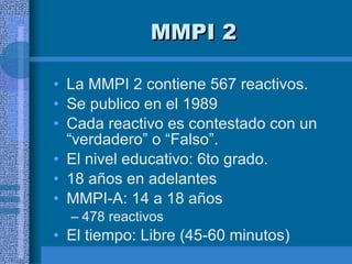 MMPI 2 La MMPI 2 contiene 567 reactivos.  Se publico en el 1989 Cada reactivo es contestado con un “verdadero” o “Falso”. El nivel educativo: 6to grado.  18 años en adelantes MMPI-A: 14 a 18 años 478 reactivos El tiempo: Libre (45-60 minutos) 