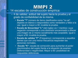 MMPI 2 14 escalas de construcción empírica:  4 de validez: actitud del sujeto hacia la prueba y el grado de confiabilidad de la misma. Escala "?“: número de ítems clasificados como "no sé", dejados en blanco o respondidos como verdadero y falso a la vez. Igual o mayor a 30: invalida la prueba.  Escala de Sinceridad "L"  (del ingles Lie = mentira): cuya negación corresponde a una distorsión encaminada a ofrecer una imagen de sí mismo socialmente más aceptable. Igual o mayor a 65: invalida la prueba.  Escala de validez "F"  (Frequency): corresponde a aquellos itemes que con una menor frecuencia responden las personas normales. Escala "K“:  escala de corrección para aumentar el poder discriminativo del sujeto frente a la situación de examen.  Defensividad o negatividad. Mayor a 60: posibilidad de respuestas defensivas.  