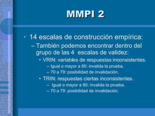 MMPI 2 14 escalas de construcción empírica:  También podemos encontrar dentro del grupo de las 4  escalas de validez:  VRIN: variables de respuestas inconsistentes. Igual o mayor a 80: invalida la prueba.  70 a 79: posibilidad de invalidación. TRIN: respuestas ciertas inconsistentes. Igual o mayor a 80: invalida la prueba.  70 a 79: posibilidad de invalidación. 