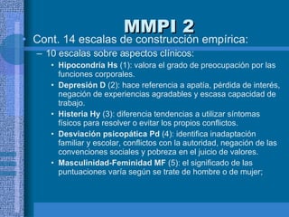 MMPI 2 Cont. 14 escalas de construcción empírica:  10  escalas sobre aspectos clínicos: Hipocondría Hs  (1): valora el grado de preocupación por las funciones corporales.  Depresión D  (2): hace referencia a apatía, pérdida de interés, negación de experiencias agradables y escasa capacidad de trabajo.  Histeria Hy  (3): diferencia tendencias a utilizar síntomas físicos para resolver o evitar los propios conflictos.  Desviación psicopática Pd  (4): identifica inadaptación familiar y escolar, conflictos con la autoridad, negación de las convenciones sociales y pobreza en el juicio de valores.  Masculinidad-Feminidad MF  (5): el significado de las puntuaciones varía según se trate de hombre o de mujer;  