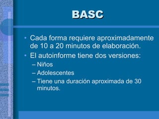 BASC Cada forma requiere aproximadamente de 10 a 20 minutos de elaboración.  El autoinforme tiene dos versiones:  Niños  Adolescentes  Tiene una duración aproximada de 30 minutos.  