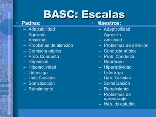 BASC:  Escalas   Padres:  Adaptabilidad  Agresión Ansiedad Problemas de atención Conducta atípica Prob. Conducta Depresión Hiperactividad Liderazgo Hab. Sociales Somatización Retraimiento  Maestros:  Adaptabilidad  Agresión Ansiedad Problemas de atención Conducta atípica Prob. Conducta Depresión Hiperactividad Liderazgo Hab. Sociales Somatización Retraimiento  Problemas de aprendizaje Hab. de estudio  