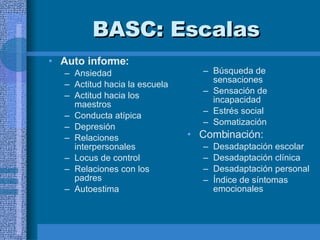 BASC:  Escalas Auto informe:  Ansiedad Actitud hacia la escuela Actitud hacia los maestros Conducta atípica Depresión  Relaciones interpersonales Locus de control Relaciones con los padres Autoestima  Búsqueda de sensaciones Sensación de incapacidad Estrés social Somatización Combinación:  Desadaptación escolar Desadaptación clínica Desadaptación personal Índice de síntomas emocionales  