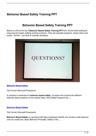 Behavior Based Safety Training PPT


                  Behavior Based Safety Training PPT
Below is a list of the top 5 Behavior Based Safety Training PPT that I found while looking for
resources for proper walking working surfaces. They are example programs, lesson plans and
audits. All free – just click to instantly download.




Behavior Based Safety

File Format: Microsoft Powerpoint

A company’s readiness for behavior-based safety. Compare and contrast the different
behavior-based systems on the market today. Why Safety Programs Do …




Behavior-Based Safety

File Format: Microsoft Powerpoint

Behavior-Based Safety is a process that helps employees identify and choose a safe behavior
over an unsafe one. Basic Behavior Principles. Safety in the …




                                                                                          1/3
 